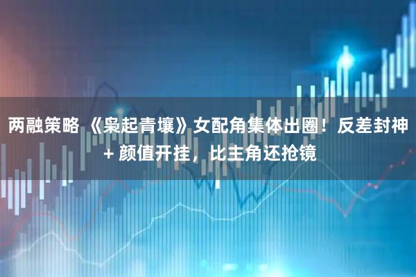 两融策略 《枭起青壤》女配角集体出圈！反差封神 + 颜值开挂，比主角还抢镜