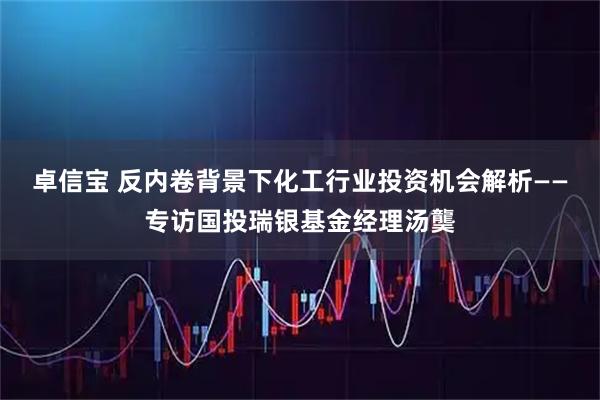 卓信宝 反内卷背景下化工行业投资机会解析——专访国投瑞银基金经理汤龑