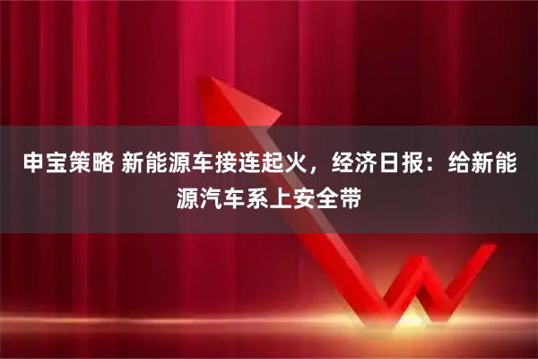 申宝策略 新能源车接连起火，经济日报：给新能源汽车系上安全带