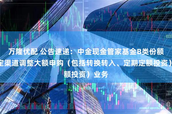 万隆优配 公告速递：中金现金管家基金B类份额在特定渠道调整大额申购（包括转换转入、定期定额投资）业务