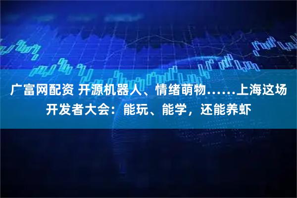 广富网配资 开源机器人、情绪萌物……上海这场开发者大会：能玩、能学，还能养虾