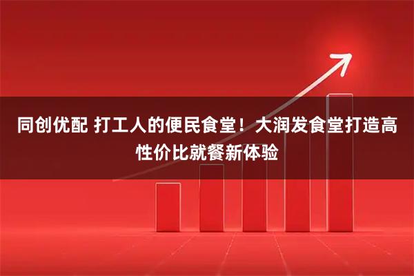 同创优配 打工人的便民食堂！大润发食堂打造高性价比就餐新体验